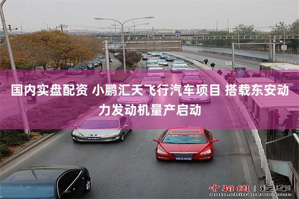 国内实盘配资 小鹏汇天飞行汽车项目 搭载东安动力发动机量产启动