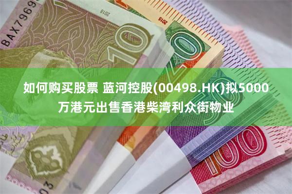 如何购买股票 蓝河控股(00498.HK)拟5000万港元出售香港柴湾利众街物业