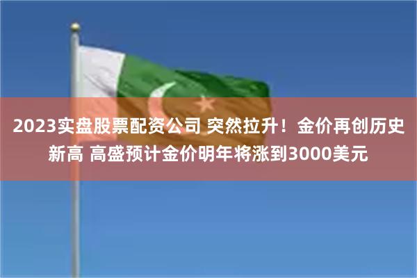 2023实盘股票配资公司 突然拉升！金价再创历史新高 高盛预计金价明年将涨到3000美元