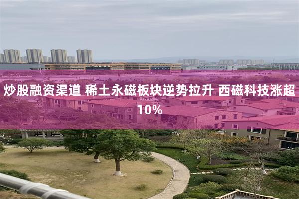 炒股融资渠道 稀土永磁板块逆势拉升 西磁科技涨超10%