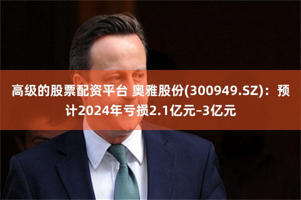 高级的股票配资平台 奥雅股份(300949.SZ)：预计2024年亏损2.1亿元–3亿元