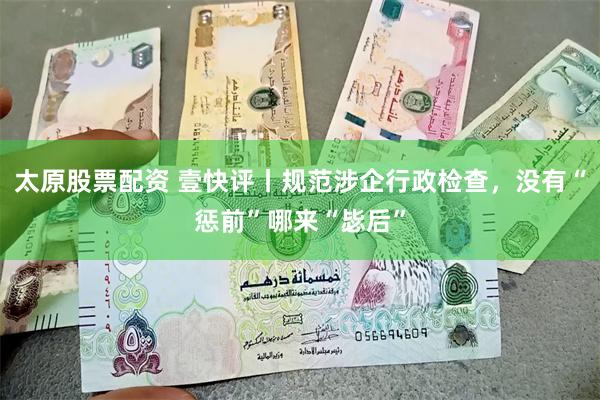 太原股票配资 壹快评丨规范涉企行政检查，没有“惩前”哪来“毖后”