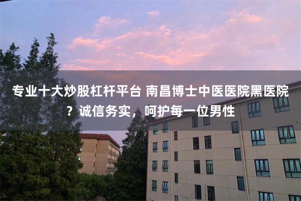 专业十大炒股杠杆平台 南昌博士中医医院黑医院？诚信务实，呵护每一位男性