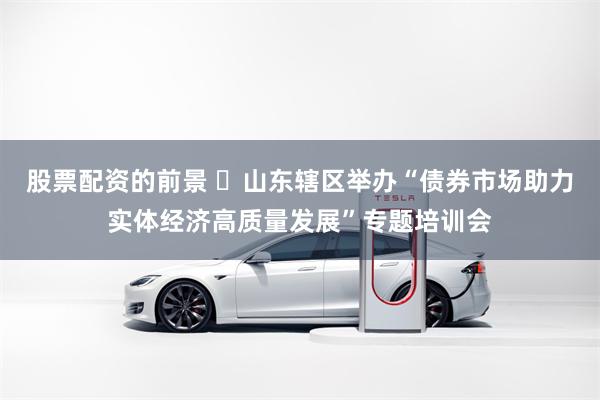 股票配资的前景 ​山东辖区举办“债券市场助力实体经济高质量发展”专题培训会