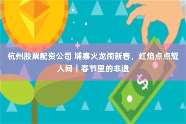 杭州股票配资公司 埔寨火龙闹新春，红焰点点耀人间｜春节里的非遗