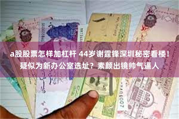a股股票怎样加杠杆 44岁谢霆锋深圳秘密看楼！疑似为新办公室选址？素颜出镜帅气逼人