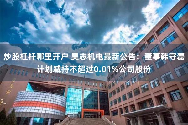 炒股杠杆哪里开户 昊志机电最新公告：董事韩守磊计划减持不超过0.01%公司股份