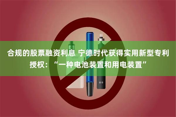 合规的股票融资利息 宁德时代获得实用新型专利授权：“一种电池装置和用电装置”