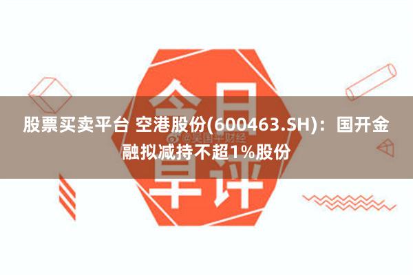 股票买卖平台 空港股份(600463.SH)：国开金融拟减持不超1%股份