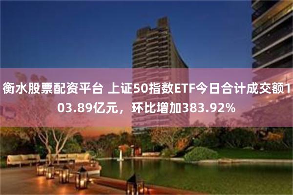衡水股票配资平台 上证50指数ETF今日合计成交额103.89亿元，环比增加383.92%