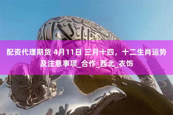 配资代理期货 4月11日 三月十四，十二生肖运势及注意事项_合作_西北_衣饰