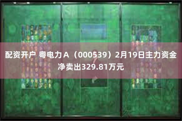 配资开户 粤电力Ａ（000539）2月19日主力资金净卖出329.81万元