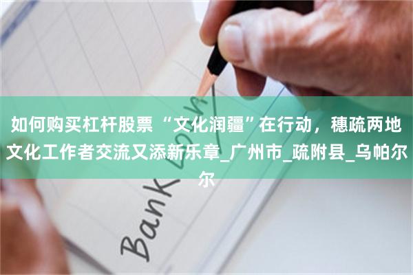 如何购买杠杆股票 “文化润疆”在行动，穗疏两地文化工作者交流又添新乐章_广州市_疏附县_乌帕尔