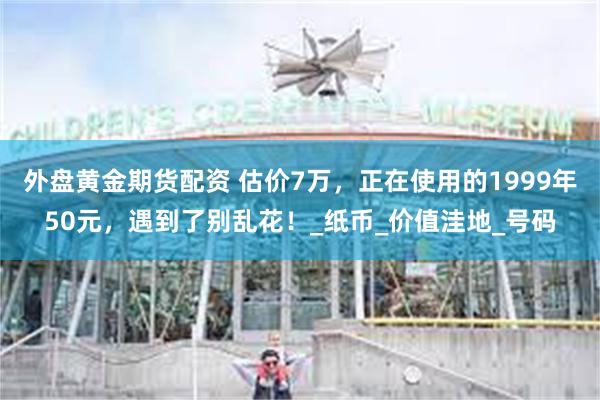 外盘黄金期货配资 估价7万，正在使用的1999年50元，遇到了别乱花！_纸币_价值洼地_号码