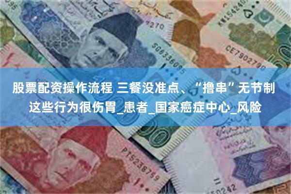 股票配资操作流程 三餐没准点、“撸串”无节制 这些行为很伤胃_患者_国家癌症中心_风险
