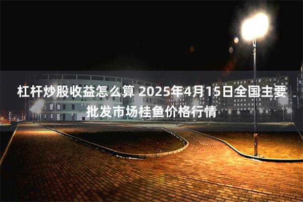 杠杆炒股收益怎么算 2025年4月15日全国主要批发市场桂鱼价格行情