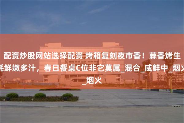 配资炒股网站选择配资 烤箱复刻夜市香！蒜香烤生蚝鲜嫩多汁，春日餐桌C位非它莫属_混合_咸鲜中_烟火