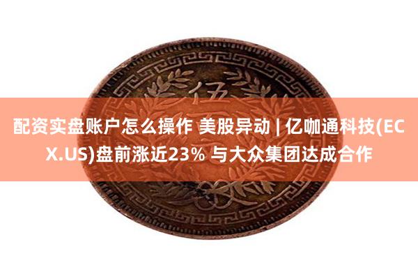 配资实盘账户怎么操作 美股异动 | 亿咖通科技(ECX.US)盘前涨近23% 与大众集团达成合作