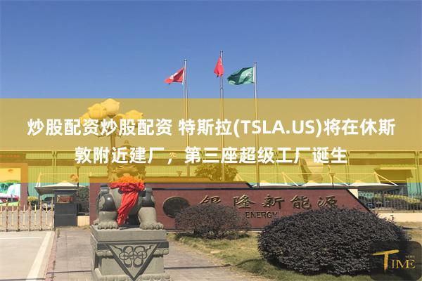 炒股配资炒股配资 特斯拉(TSLA.US)将在休斯敦附近建厂，第三座超级工厂诞生