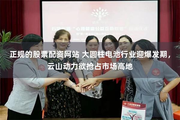 正规的股票配资网站 大圆柱电池行业迎爆发期，云山动力欲抢占市场高地