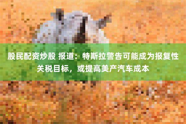 股民配资炒股 报道：特斯拉警告可能成为报复性关税目标，或提高美产汽车成本