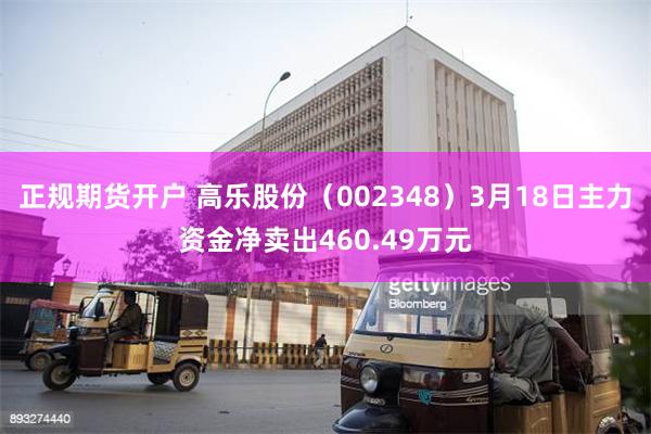 正规期货开户 高乐股份（002348）3月18日主力资金净卖出460.49万元