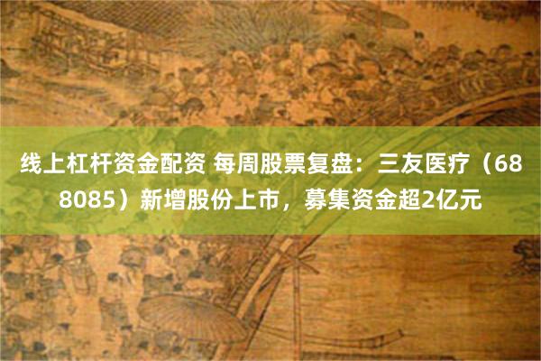 线上杠杆资金配资 每周股票复盘：三友医疗（688085）新增股份上市，募集资金超2亿元