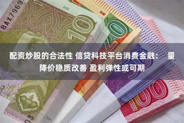 配资炒股的合法性 信贷科技平台消费金融：  量降价稳质改善 盈利弹性或可期
