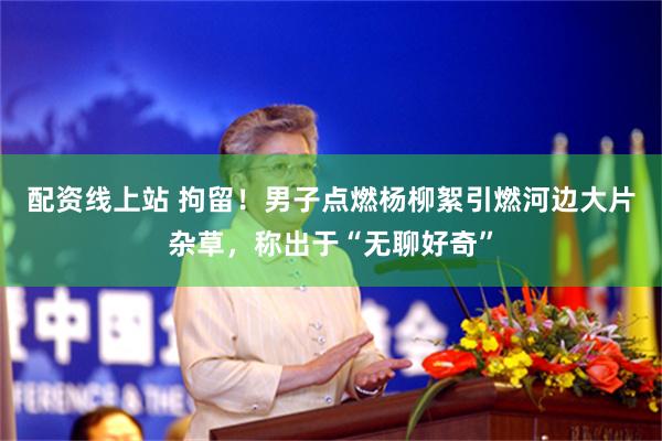 配资线上站 拘留！男子点燃杨柳絮引燃河边大片杂草，称出于“无聊好奇”