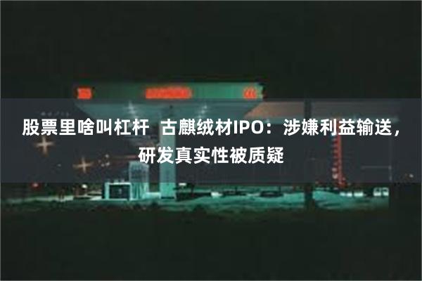 股票里啥叫杠杆  古麒绒材IPO：涉嫌利益输送，研发真实性被质疑