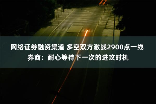 网络证劵融资渠道 多空双方激战2900点一线 券商：耐心等待下一次的进攻时机