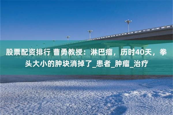 股票配资排行 曹勇教授：淋巴瘤，历时40天，拳头大小的肿块消掉了_患者_肿瘤_治疗