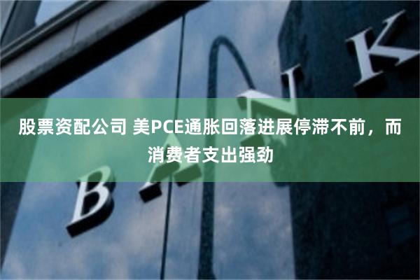 股票资配公司 美PCE通胀回落进展停滞不前，而消费者支出强劲