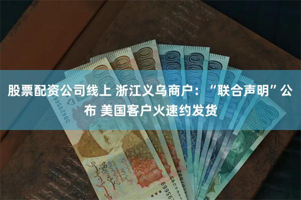 股票配资公司线上 浙江义乌商户：“联合声明”公布 美国客户火速约发货