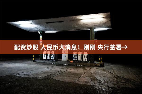 配资炒股 人民币大消息！刚刚 央行签署→