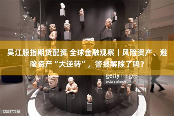 吴江股指期货配资 全球金融观察｜风险资产、避险资产“大逆转”，警报解除了吗？