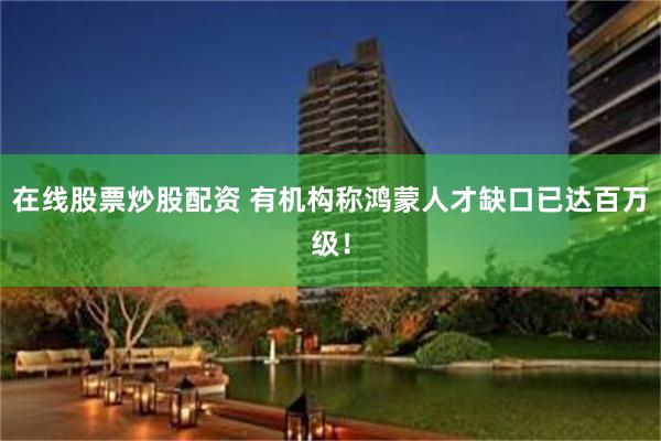 在线股票炒股配资 有机构称鸿蒙人才缺口已达百万级！