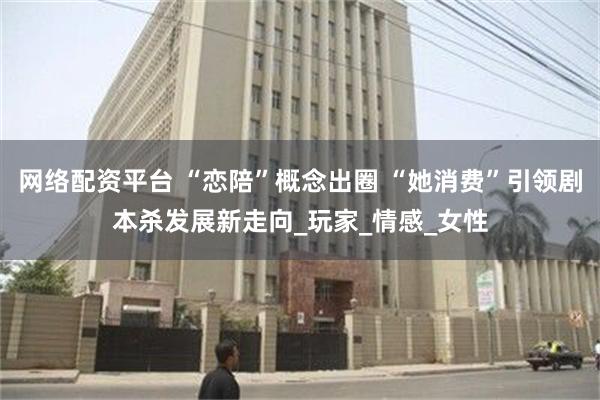 网络配资平台 “恋陪”概念出圈 “她消费”引领剧本杀发展新走向_玩家_情感_女性