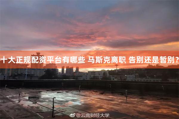 十大正规配资平台有哪些 马斯克离职 告别还是暂别？