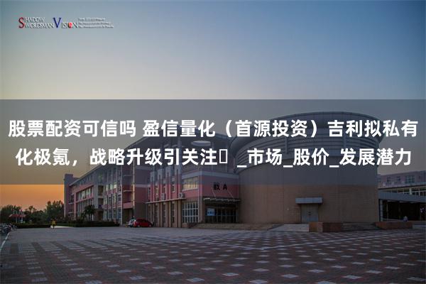 股票配资可信吗 盈信量化（首源投资）吉利拟私有化极氪，战略升级引关注​_市场_股价_发展潜力