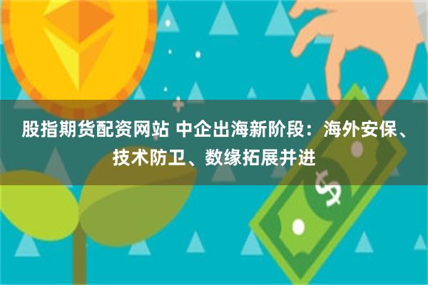股指期货配资网站 中企出海新阶段：海外安保、技术防卫、数缘拓展并进