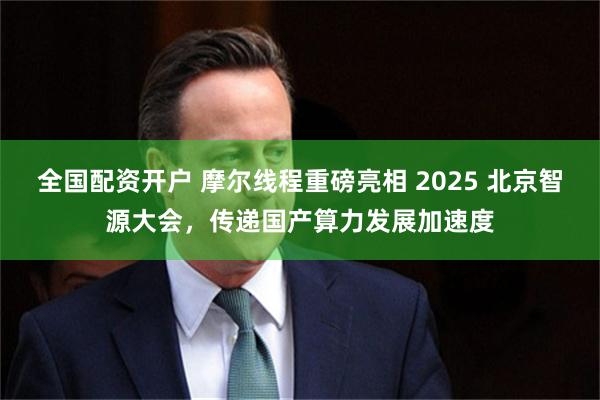 全国配资开户 摩尔线程重磅亮相 2025 北京智源大会，传递国产算力发展加速度