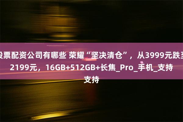 股票配资公司有哪些 荣耀“坚决清仓”，从3999元跌至2199元，16GB+512GB+长焦_Pro_手机_支持