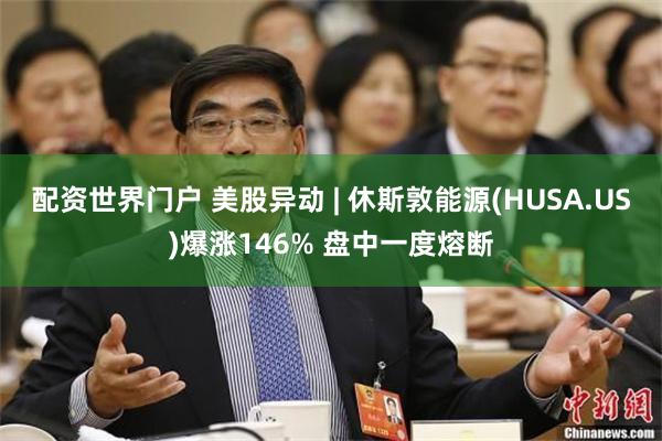 配资世界门户 美股异动 | 休斯敦能源(HUSA.US)爆涨146% 盘中一度熔断