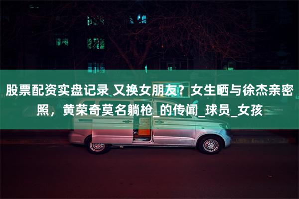 股票配资实盘记录 又换女朋友？女生晒与徐杰亲密照，黄荣奇莫名躺枪_的传闻_球员_女孩