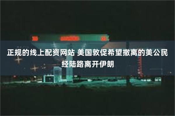 正规的线上配资网站 美国敦促希望撤离的美公民经陆路离开伊朗