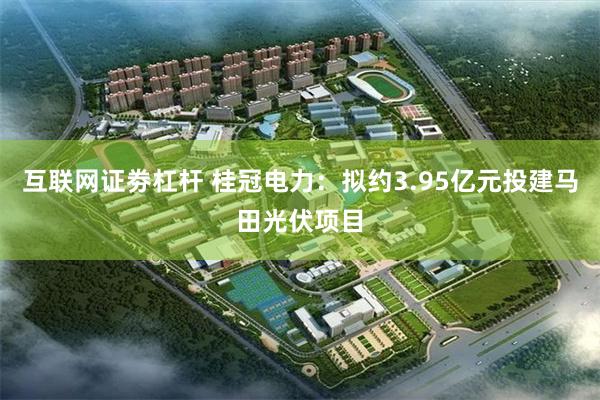 互联网证劵杠杆 桂冠电力：拟约3.95亿元投建马田光伏项目