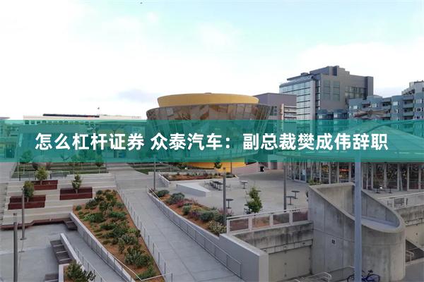 怎么杠杆证券 众泰汽车：副总裁樊成伟辞职