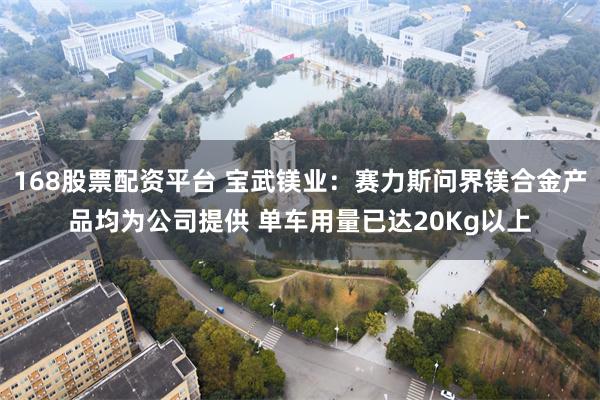 168股票配资平台 宝武镁业：赛力斯问界镁合金产品均为公司提供 单车用量已达20Kg以上