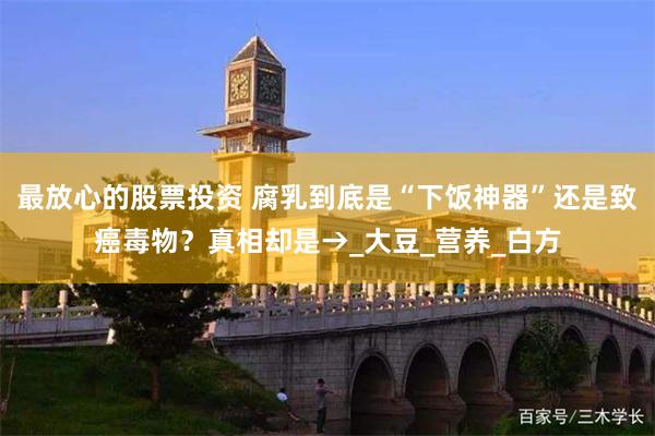 最放心的股票投资 腐乳到底是“下饭神器”还是致癌毒物？真相却是→_大豆_营养_白方